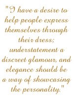I have a desire to help people express themselves through their dress; understatement a discreet glamour, and elegance should be a way of showcasing the personality.