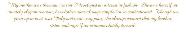 My mother was the main reason I developed an interest in fashion.  She was herself an innately elegant woman; her clothes were always simple but so sophisticated.  Though we grew up in post-war Italy and were very poor, she always ensured that my brother, sister and myself were immaculately dressed.